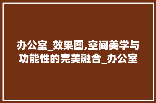 办公室_效果图,空间美学与功能性的完美融合_办公室_全套效果图