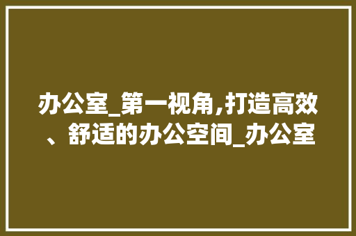 办公室_第一视角,打造高效、舒适的办公空间_办公室_第一视角 常见问题