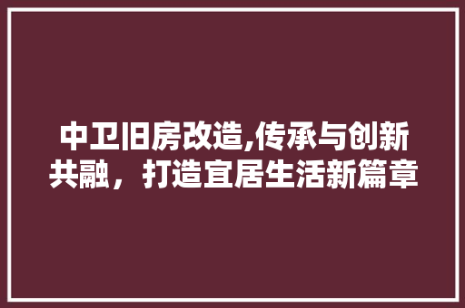 中卫旧房改造,传承与创新共融，打造宜居生活新篇章