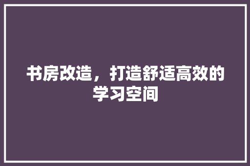 书房改造，打造舒适高效的学习空间