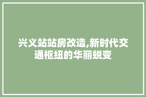 兴义站站房改造,新时代交通枢纽的华丽蜕变