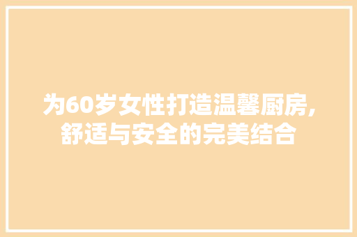 为60岁女性打造温馨厨房,舒适与安全的完美结合