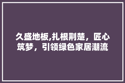 久盛地板,扎根荆楚，匠心筑梦，引领绿色家居潮流