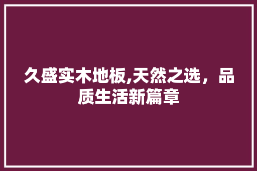 久盛实木地板,天然之选，品质生活新篇章