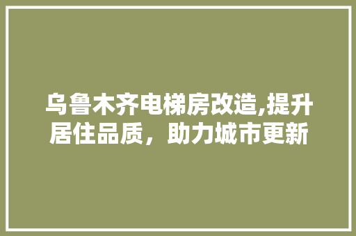 乌鲁木齐电梯房改造,提升居住品质，助力城市更新 建筑设计