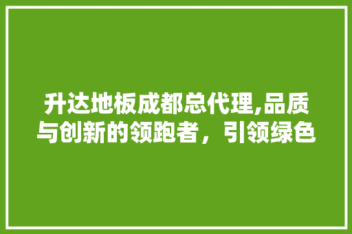 升达地板成都总代理,品质与创新的领跑者，引领绿色家居潮流
