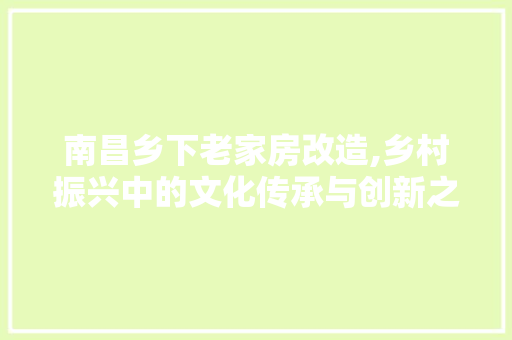 南昌乡下老家房改造,乡村振兴中的文化传承与创新之路