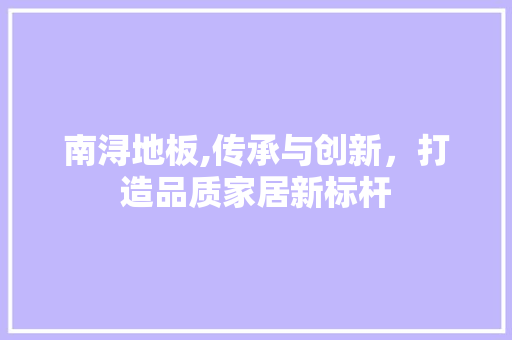 南浔地板,传承与创新，打造品质家居新标杆