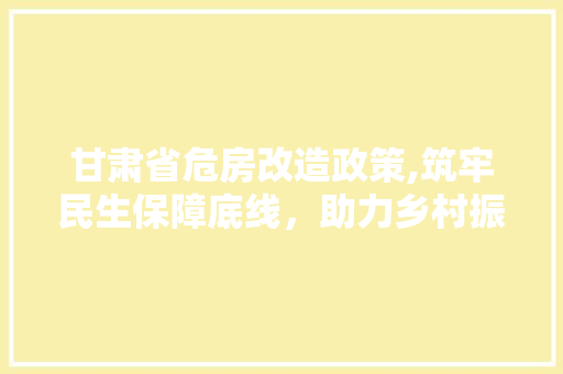 甘肃省危房改造政策,筑牢民生保障底线，助力乡村振兴