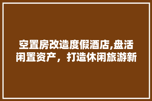 空置房改造度假酒店,盘活闲置资产，打造休闲旅游新亮点