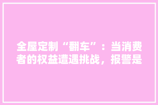 全屋定制“翻车”：当消费者的权益遭遇挑战，报警是否可行