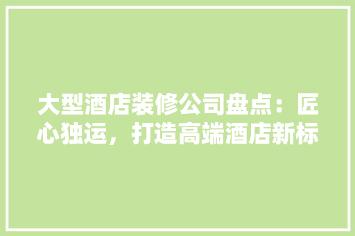 大型酒店装修公司盘点：匠心独运，打造高端酒店新标杆 住宅建筑设计