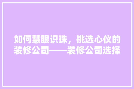 如何慧眼识珠，挑选心仪的装修公司——装修公司选择指南