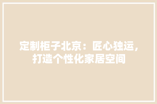 定制柜子北京：匠心独运，打造个性化家居空间