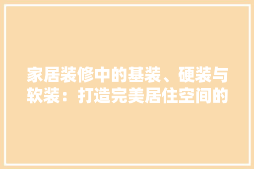 家居装修中的基装、硬装与软装：打造完美居住空间的三大要素