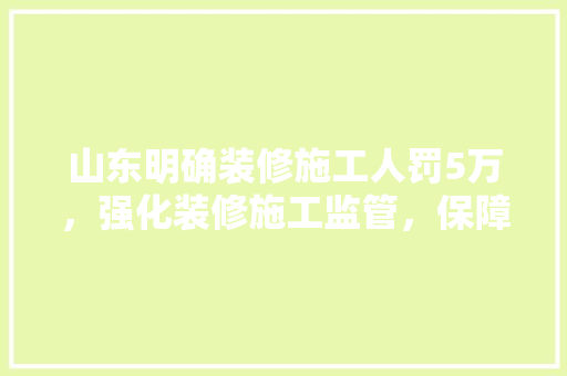 山东明确装修施工人罚5万，强化装修施工监管，保障民生安全