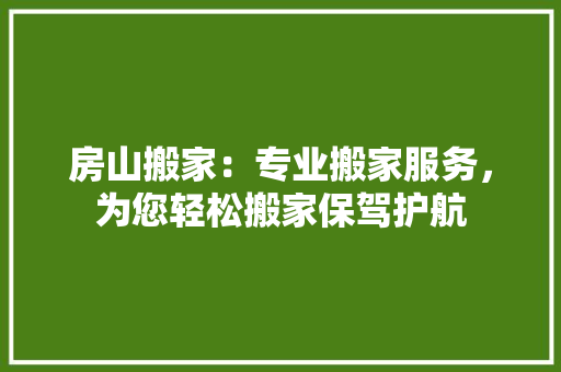 房山搬家：专业搬家服务，为您轻松搬家保驾护航