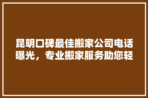 昆明口碑最佳搬家公司电话曝光，专业搬家服务助您轻松搬家