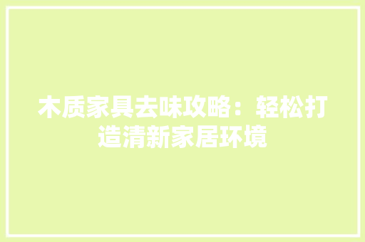 木质家具去味攻略：轻松打造清新家居环境