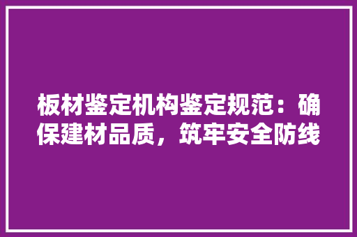 板材鉴定机构鉴定规范：确保建材品质，筑牢安全防线