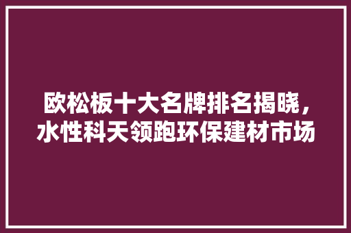 欧松板十大名牌排名揭晓，水性科天领跑环保建材市场