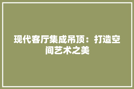 现代客厅集成吊顶：打造空间艺术之美 建筑设计