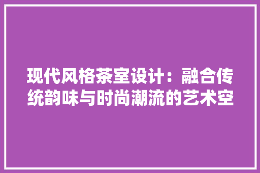 现代风格茶室设计：融合传统韵味与时尚潮流的艺术空间