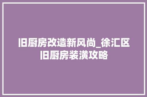 旧厨房改造新风尚_徐汇区旧厨房装潢攻略