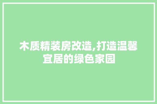木质精装房改造,打造温馨宜居的绿色家园