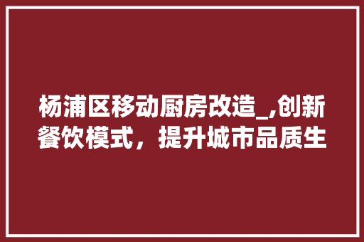 杨浦区移动厨房改造_,创新餐饮模式，提升城市品质生活