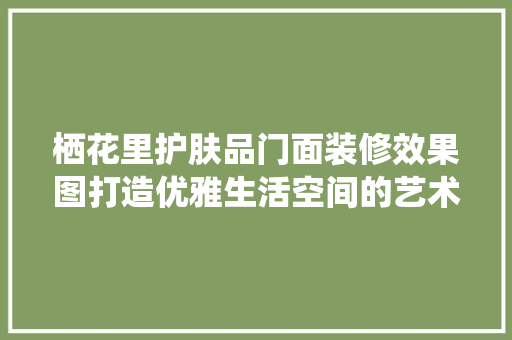 栖花里护肤品门面装修效果图打造优雅生活空间的艺术之旅 设计原则