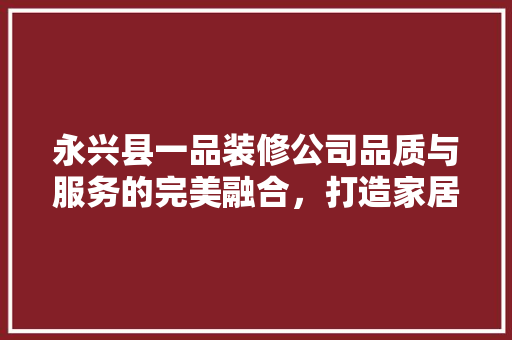 永兴县一品装修公司品质与服务的完美融合，打造家居装修新标杆