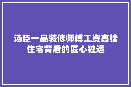 汤臣一品装修师傅工资高端住宅背后的匠心独运