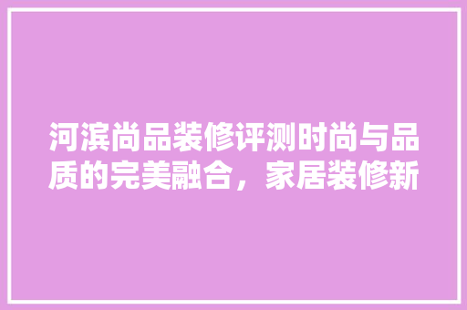 河滨尚品装修评测时尚与品质的完美融合，家居装修新标杆
