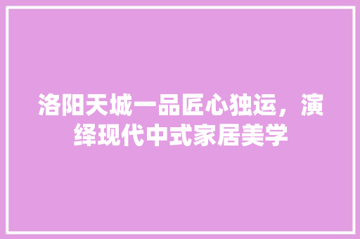 洛阳天城一品匠心独运，演绎现代中式家居美学