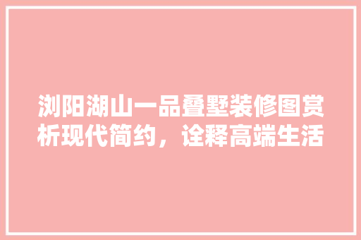 浏阳湖山一品叠墅装修图赏析现代简约，诠释高端生活美学 工艺流程