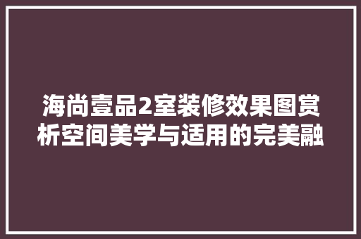 海尚壹品2室装修效果图赏析空间美学与适用的完美融合