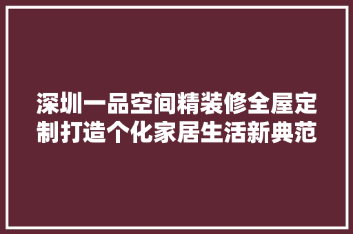 深圳一品空间精装修全屋定制打造个化家居生活新典范