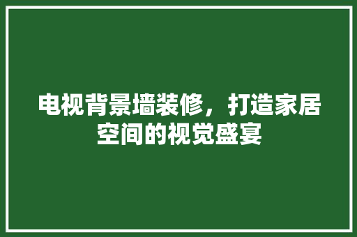 电视背景墙装修，打造家居空间的视觉盛宴