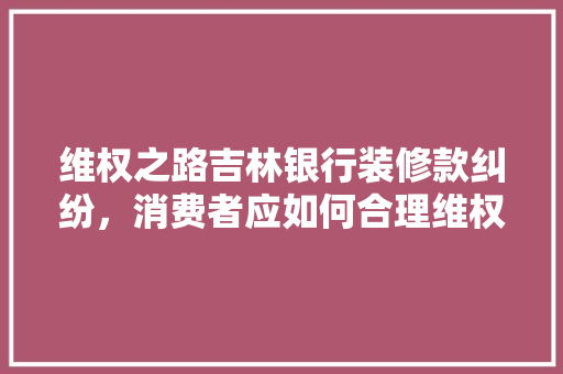 维权之路吉林银行装修款纠纷，消费者应如何合理维权