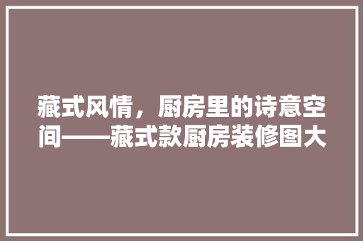 藏式风情，厨房里的诗意空间——藏式款厨房装修图大全集