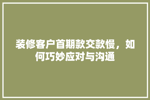 装修客户首期款交款慢，如何巧妙应对与沟通