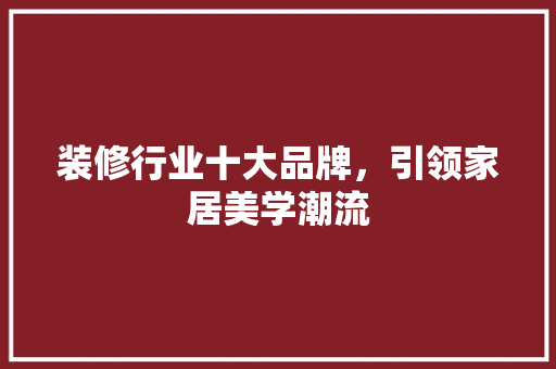 装修行业十大品牌，引领家居美学潮流