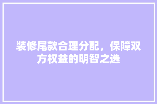 装修尾款合理分配，保障双方权益的明智之选