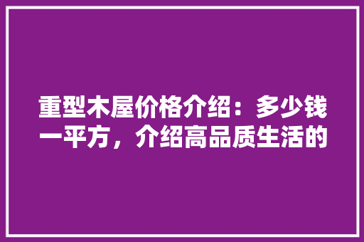 重型木屋价格介绍：多少钱一平方，介绍高品质生活的奥秘