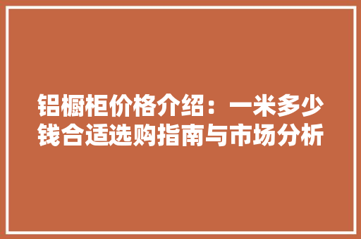 铝橱柜价格介绍：一米多少钱合适选购指南与市场分析