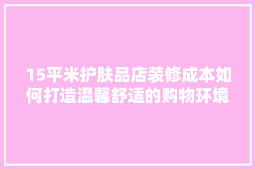 15平米护肤品店装修成本如何打造温馨舒适的购物环境