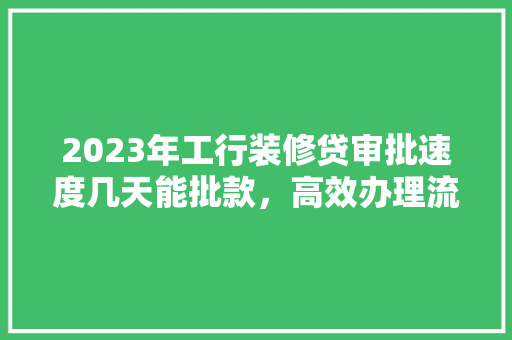 2023年工行装修贷审批速度几天能批款，高效办理流程