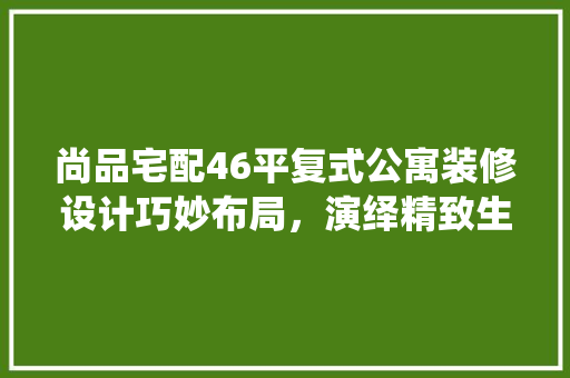 尚品宅配46平复式公寓装修设计巧妙布局，演绎精致生活美学