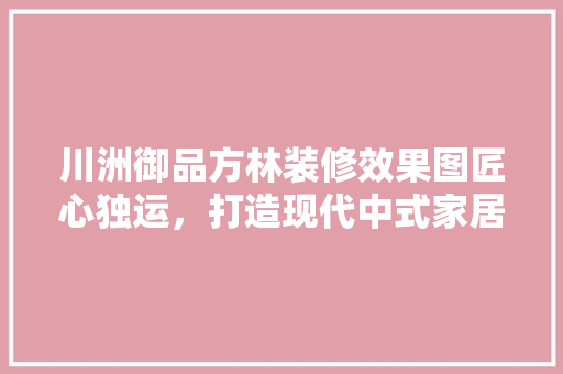 川洲御品方林装修效果图匠心独运，打造现代中式家居典范